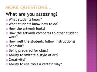 What are you assessing?
 What students know?
 What students know how to do?
 How the artwork looks?
 How the artwork compares to other student
work?
 How well the students follow instructions?
 Behavior?
 Being prepared for class?
 Ability to imitate a style of art?
 Creativity?
 Ability to use tools a certain way?
 