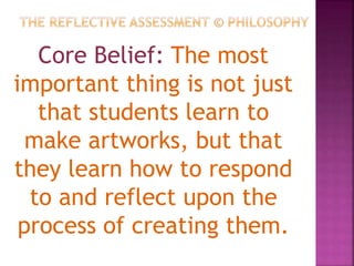 Core Belief: The most
important thing is not just
that students learn to
make artworks, but that
they learn how to respond
to and reflect upon the
process of creating them.
 