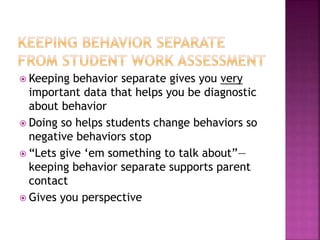  Keeping behavior separate gives you very
important data that helps you be diagnostic
about behavior
 Doing so helps students change behaviors so
negative behaviors stop
 “Lets give ‘em something to talk about”—
keeping behavior separate supports parent
contact
 Gives you perspective
 