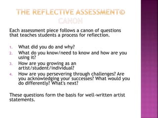 Each assessment piece follows a canon of questions
that teaches students a process for reflection.
1. What did you do and why?
2. What do you know/need to know and how are you
using it?
3. How are you growing as an
artist/student/individual?
4. How are you persevering through challenges? Are
you acknowledging your successes? What would you
do differently? What's next?
These questions form the basis for well-written artist
statements.
 