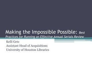 Making the Impossible Possible:                      Best
Practices for Running an Effective Annual Serials Review
Kelli Getz
Assistant Head of Acquisitions
University of Houston Libraries
 