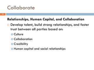 Collaborate
Relationships, Human Capital, and Collaboration
 Develop talent, build strong relationships, and foster
trust between all parties based on:
 Culture
 Collaboration
 Credibility
 Human capital and social relationships
12
 