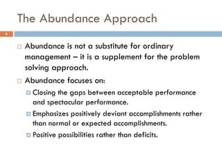 The Abundance Approach
6
 Abundance is not a substitute for ordinary
management – it is a supplement for the problem
solving approach.
 Abundance focuses on:
 Closing the gaps between acceptable performance
and spectacular performance.
 Emphasizes positively deviant accomplishments rather
than normal or expected accomplishments.
 Positive possibilities rather than deficits.
 