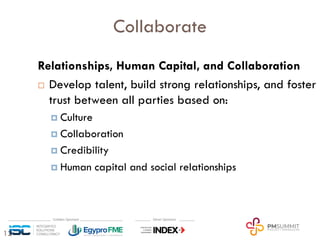 12
Collaborate
Relationships, Human Capital, and Collaboration
¨ Develop talent, build strong relationships, and foster
trust between all parties based on:
¤ Culture
¤ Collaboration
¤ Credibility
¤ Human capital and social relationships
 