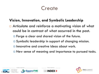 13
Create
Vision, Innovation, and Symbolic Leadership
¨ Articulate and reinforce a motivating vision of what
could be in contrast of what occurred in the past.
¤ Forge a clear and shared vision of the future.
¤ Symbolic leadership in support of changing mission.
¤ Innovative and creative ideas about work.
¤ New sense of meaning and importance to pursued tasks.
 