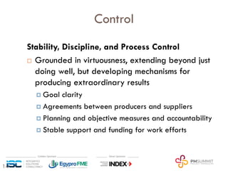 14
Control
Stability, Discipline, and Process Control
¨ Grounded in virtuousness, extending beyond just
doing well, but developing mechanisms for
producing extraordinary results
¤ Goal clarity
¤ Agreements between producers and suppliers
¤ Planning and objective measures and accountability
¤ Stable support and funding for work efforts
 