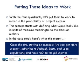 Putting These Ideas to Work
¨ With the four quadrants, let’s put them to work to
increase the probability of project success
¨ This success starts with defining what Done looks like
in units of measure meaningful to the decision
makers
¨ In the case study here’s what this meant …
q Close the site, staying on schedule (we can get more
money), adhering to Federal, State, and Local
regulations, and have NO on the job injuries
 