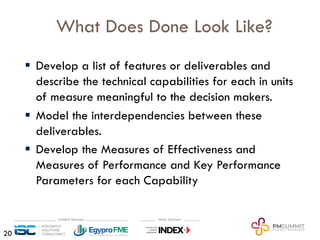 What Does Done Look Like?
§ Develop a list of features or deliverables and
describe the technical capabilities for each in units
of measure meaningful to the decision makers.
§ Model the interdependencies between these
deliverables.
§ Develop the Measures of Effectiveness and
Measures of Performance and Key Performance
Parameters for each Capability
20
 