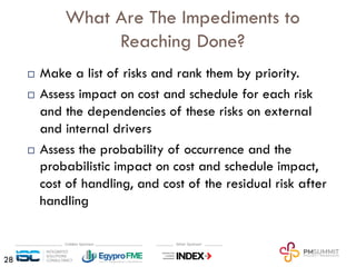 What Are The Impediments to
Reaching Done?
¨ Make a list of risks and rank them by priority.
¨ Assess impact on cost and schedule for each risk
and the dependencies of these risks on external
and internal drivers
¨ Assess the probability of occurrence and the
probabilistic impact on cost and schedule impact,
cost of handling, and cost of the residual risk after
handling
28
 