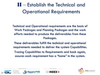 37
II ‒ Establish the Technical and
Operational Requirements
Technical and Operational requirements are the basis of
Work Packages and Planning Packages and the work
efforts needed to produce the deliverables from these
Packages.
These deliverables fulfill the technical and operational
requirements needed to deliver the system Capabilities.
Tracing Capabilities to Requirements and back again,
assures each requirement has a “home” in the system.
 