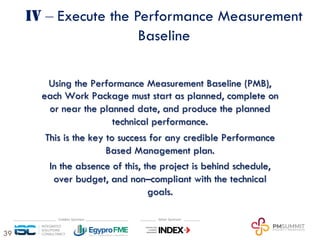 39
IV ‒ Execute the Performance Measurement
Baseline
Using the Performance Measurement Baseline (PMB),
each Work Package must start as planned, complete on
or near the planned date, and produce the planned
technical performance.
This is the key to success for any credible Performance
Based Management plan.
In the absence of this, the project is behind schedule,
over budget, and non–compliant with the technical
goals.
 