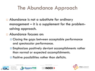 6
The Abundance Approach
¨ Abundance is not a substitute for ordinary
management – it is a supplement for the problem-
solving approach.
¨ Abundance focuses on:
¤ Closing the gaps between acceptable performance
and spectacular performance.
¤ Emphasizes positively deviant accomplishments rather
than normal or expected accomplishments.
¤ Positive possibilities rather than deficits.
 
