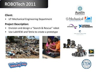 Client:  UT Mechanical Engineering Department  Project Description: Envision and design a “Search & Rescue” robot Use LabVIEW and Tetrix to create a prototype 
