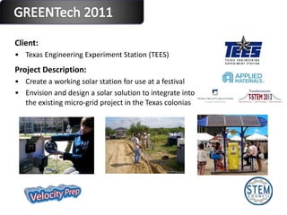 Client:  Texas Engineering Experiment Station (TEES)  Project Description: Create a working solar station for use at a festival Envision and design a solar solution to integrate into the existing micro-grid project in the Texas colonias 