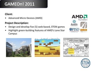 Client:  Advanced Micro Devices (AMD)  Project Description: Design and develop five (5) web-based, STEM games Highlight green-building features of AMD’s Lone Star Campus 