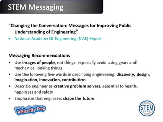 “ Changing the Conversation: Messages for Improving Public Understanding of Engineering”  National Academy Of Engineering (NAE) Report Messaging Recommendations Use  images of people , not things: especially avoid using gears and mechanical looking things Use the following five words in describing engineering:  discovery, design, imagination, innovation, contribution Describe engineer as  creative problem solvers , essential to health, happiness and safety Emphasize that engineers  shape the future 