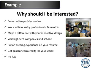 Why should I be interested? Be a creative problem-solver Work with industry professionals & mentors Make a difference with your innovative design Visit high-tech companies and schools Put an exciting experience on your resume Get paid (or earn credit) for your work! It’s fun 