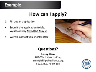 How can I apply? Fill out an application Submit the application to Ms. Westbrook by  MONDAY, May 2! We will contact you shortly after Lonny Stern ROBOTech Velocity Prep [email_address] 512.323.6773 ext 103 Questions? 