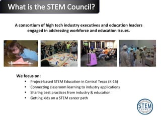 We focus on:  Project-based STEM Education in Central Texas (K-16) Connecting classroom learning to industry applications Sharing best practices from industry & education Getting kids on a STEM career path A consortium of high tech industry executives and education leaders  engaged in addressing workforce and education issues.  