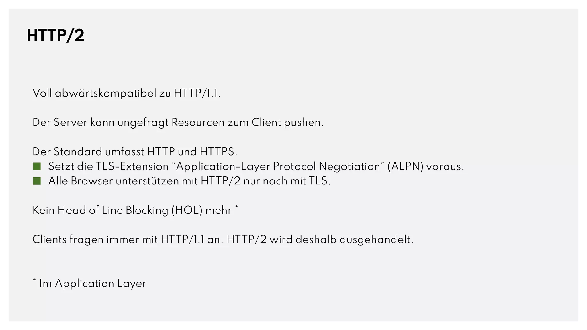 HTTP/2
Voll abwärtskompatibel zu HTTP/1.1.
Der Server kann ungefragt Resourcen zum Client pushen.
Der Standard umfasst HTTP und HTTPS.
■ Setzt die TLS-Extension “Application-Layer Protocol Negotiation” (ALPN) voraus.
■ Alle Browser unterstützen mit HTTP/2 nur noch mit TLS.
Kein Head of Line Blocking (HOL) mehr *
Clients fragen immer mit HTTP/1.1 an. HTTP/2 wird deshalb ausgehandelt.
* Im Application Layer
 