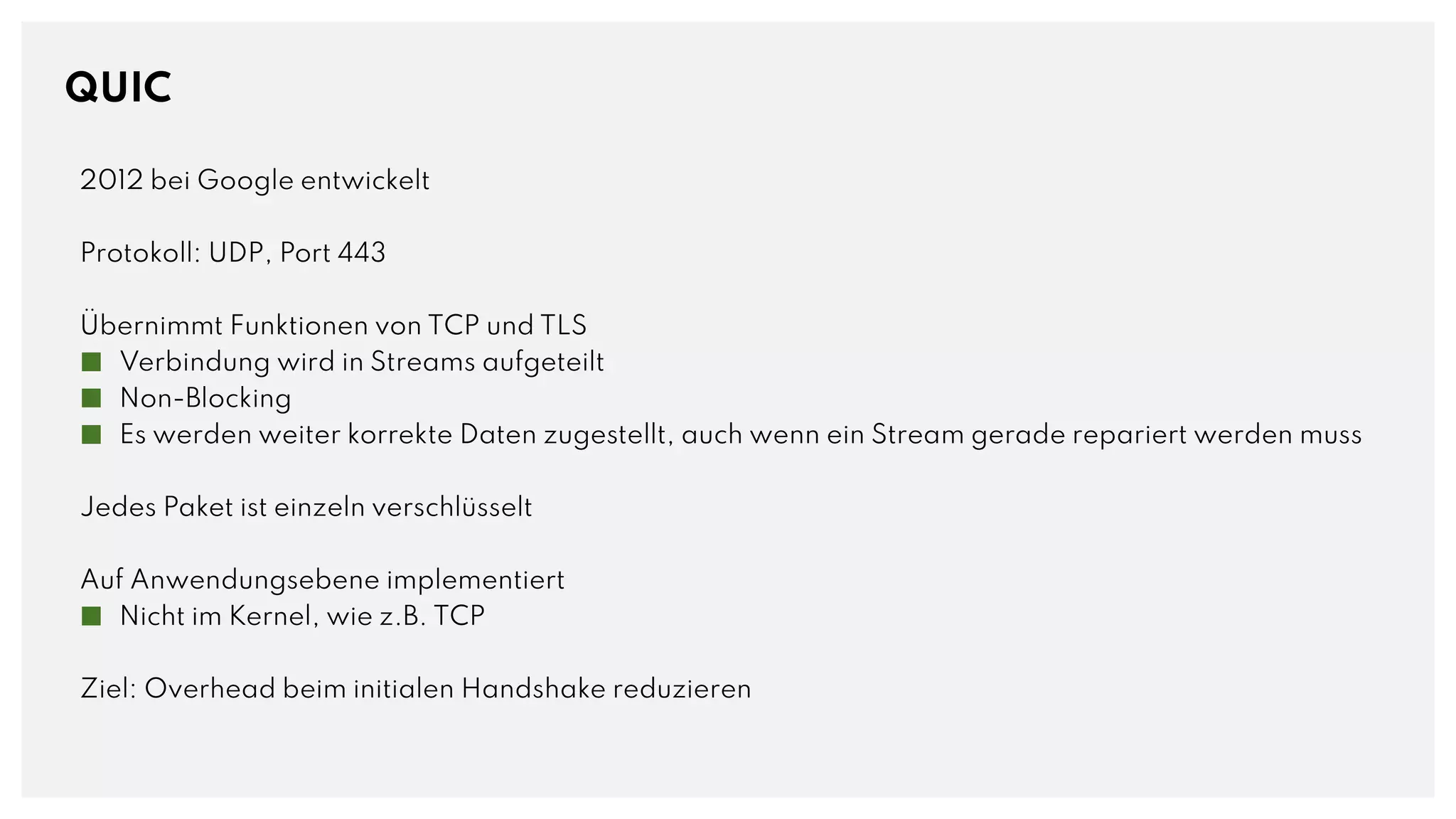 QUIC
2012 bei Google entwickelt
Protokoll: UDP, Port 443
Übernimmt Funktionen von TCP und TLS
■ Verbindung wird in Streams aufgeteilt
■ Non-Blocking
■ Es werden weiter korrekte Daten zugestellt, auch wenn ein Stream gerade repariert werden muss
Jedes Paket ist einzeln verschlüsselt
Auf Anwendungsebene implementiert
■ Nicht im Kernel, wie z.B. TCP
Ziel: Overhead beim initialen Handshake reduzieren
 