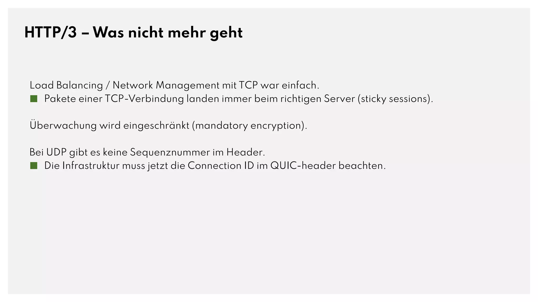 HTTP/3 – Was nicht mehr geht
Load Balancing / Network Management mit TCP war einfach.
■ Pakete einer TCP-Verbindung landen immer beim richtigen Server (sticky sessions).
Überwachung wird eingeschränkt (mandatory encryption).
Bei UDP gibt es keine Sequenznummer im Header.
■ Die Infrastruktur muss jetzt die Connection ID im QUIC-header beachten.
 