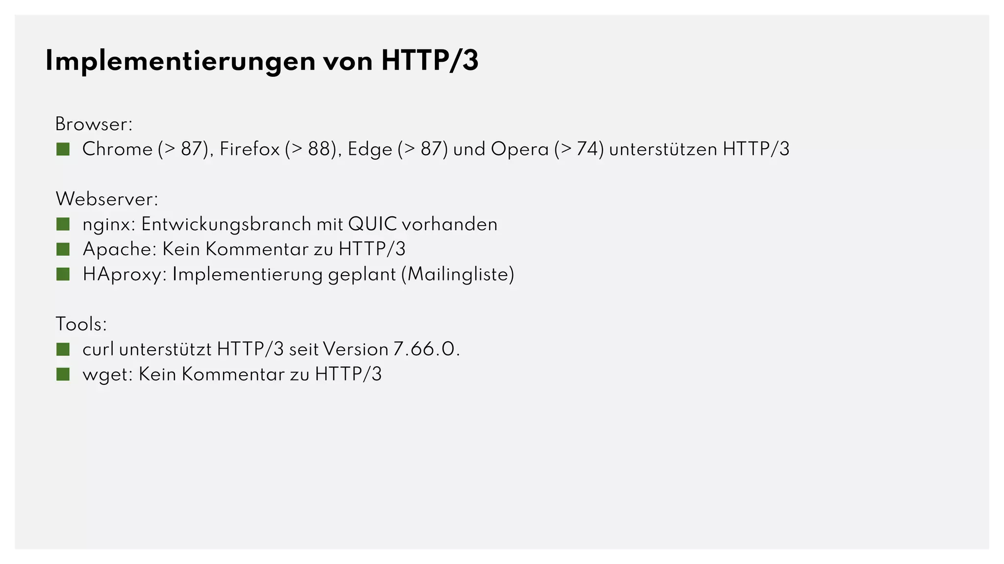 Implementierungen von HTTP/3
Browser:
■ Chrome (> 87), Firefox (> 88), Edge (> 87) und Opera (> 74) unterstützen HTTP/3
Webserver:
■ nginx: Entwickungsbranch mit QUIC vorhanden
■ Apache: Kein Kommentar zu HTTP/3
■ HAproxy: Implementierung geplant (Mailingliste)
Tools:
■ curl unterstützt HTTP/3 seit Version 7.66.0.
■ wget: Kein Kommentar zu HTTP/3
 