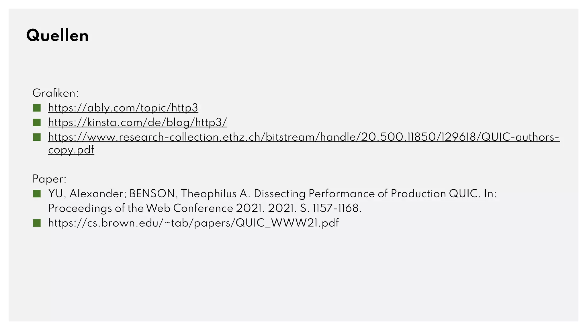 Quellen
Grafiken:
■ https://ably.com/topic/http3
■ https://kinsta.com/de/blog/http3/
■ https://www.research-collection.ethz.ch/bitstream/handle/20.500.11850/129618/QUIC-authors-
copy.pdf
Paper:
■ YU, Alexander; BENSON, Theophilus A. Dissecting Performance of Production QUIC. In:
Proceedings of the Web Conference 2021. 2021. S. 1157-1168.
■ https://cs.brown.edu/~tab/papers/QUIC_WWW21.pdf
 