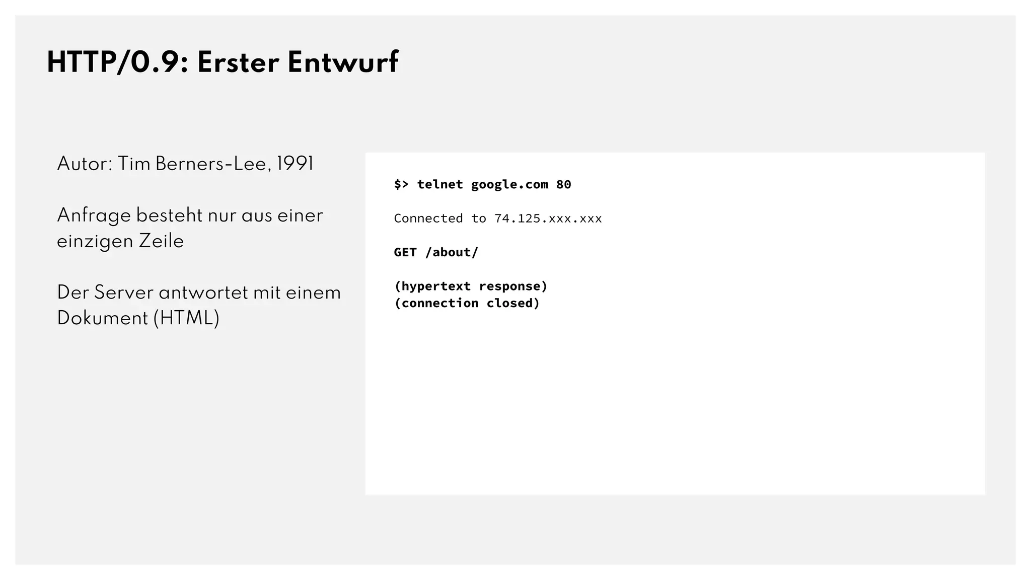 HTTP/0.9: Erster Entwurf
Autor: Tim Berners-Lee, 1991
Anfrage besteht nur aus einer
einzigen Zeile
Der Server antwortet mit einem
Dokument (HTML)
$> telnet google.com 80
Connected to 74.125.xxx.xxx
GET /about/
(hypertext response)
(connection closed)
 