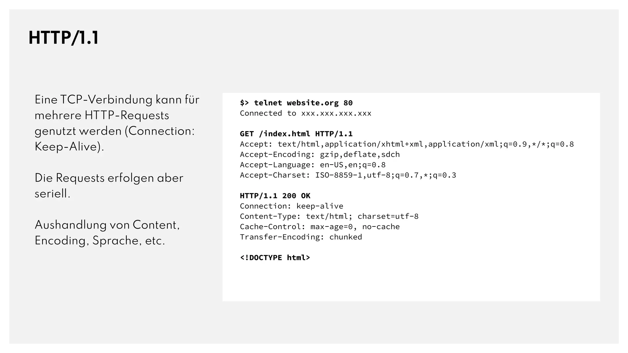 HTTP/1.1
Eine TCP-Verbindung kann für
mehrere HTTP-Requests
genutzt werden (Connection:
Keep-Alive).
Die Requests erfolgen aber
seriell.
Aushandlung von Content,
Encoding, Sprache, etc.
$> telnet website.org 80
Connected to xxx.xxx.xxx.xxx
GET /index.html HTTP/1.1
Accept: text/html,application/xhtml+xml,application/xml;q=0.9,*/*;q=0.8
Accept-Encoding: gzip,deflate,sdch
Accept-Language: en-US,en;q=0.8
Accept-Charset: ISO-8859-1,utf-8;q=0.7,*;q=0.3
HTTP/1.1 200 OK
Connection: keep-alive
Content-Type: text/html; charset=utf-8
Cache-Control: max-age=0, no-cache
Transfer-Encoding: chunked
<!DOCTYPE html>
 