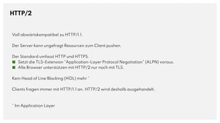 HTTP/2
Voll abwärtskompatibel zu HTTP/1.1.
Der Server kann ungefragt Resourcen zum Client pushen.
Der Standard umfasst HTTP und HTTPS.
■ Setzt die TLS-Extension “Application-Layer Protocol Negotiation” (ALPN) voraus.
■ Alle Browser unterstützen mit HTTP/2 nur noch mit TLS.
Kein Head of Line Blocking (HOL) mehr *
Clients fragen immer mit HTTP/1.1 an. HTTP/2 wird deshalb ausgehandelt.
* Im Application Layer
 