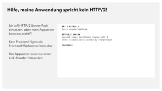 Hilfe, meine Anwendung spricht kein HTTP/2!
Ich will HTTP/2 Server Push
einsetzen, aber mein Appserver
kann das nicht!?
Kein Problem! Nginx als
Frontend-Webserver kann das.
Der Appserver muss nur einen
Link-Header mitsenden:
GET / HTTP/1.1
Host: rosencrime24.de
HTTP/1.1 200 OK
content-type: text/html; charset=UTF-8
Link: </style.css>; as=style; rel=preload
<content>
 