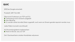 QUIC
2012 bei Google entwickelt
Protokoll: UDP, Port 443
Übernimmt Funktionen von TCP und TLS
■ Verbindung wird in Streams aufgeteilt
■ Non-Blocking
■ Es werden weiter korrekte Daten zugestellt, auch wenn ein Stream gerade repariert werden muss
Jedes Paket ist einzeln verschlüsselt
Auf Anwendungsebene implementiert
■ Nicht im Kernel, wie z.B. TCP
Ziel: Overhead beim initialen Handshake reduzieren
 