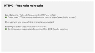 HTTP/3 – Was nicht mehr geht
Load Balancing / Network Management mit TCP war einfach.
■ Pakete einer TCP-Verbindung landen immer beim richtigen Server (sticky sessions).
Überwachung wird eingeschränkt (mandatory encryption).
Bei UDP gibt es keine Sequenznummer im Header.
■ Die Infrastruktur muss jetzt die Connection ID im QUIC-header beachten.
 