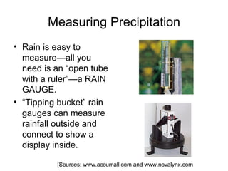 Measuring Precipitation
• Rain is easy to
  measure—all you
  need is an “open tube
  with a ruler”—a RAIN
  GAUGE.
• “Tipping bucket” rain
  gauges can measure
  rainfall outside and
  connect to show a
  display inside.

          [Sources: www.accumall.com and www.novalynx.com
 