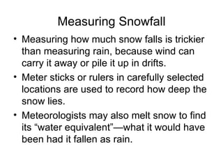 Measuring Snowfall
• Measuring how much snow falls is trickier
  than measuring rain, because wind can
  carry it away or pile it up in drifts.
• Meter sticks or rulers in carefully selected
  locations are used to record how deep the
  snow lies.
• Meteorologists may also melt snow to find
  its “water equivalent”—what it would have
  been had it fallen as rain.
 