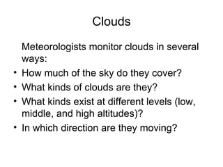 Clouds
    Meteorologists monitor clouds in several
    ways:
•   How much of the sky do they cover?
•   What kinds of clouds are they?
•   What kinds exist at different levels (low,
    middle, and high altitudes)?
•   In which direction are they moving?
 