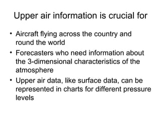 Upper air information is crucial for
• Aircraft flying across the country and
  round the world
• Forecasters who need information about
  the 3-dimensional characteristics of the
  atmosphere
• Upper air data, like surface data, can be
  represented in charts for different pressure
  levels
 