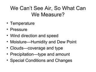We Can’t See Air, So What Can
            We Measure?
•   Temperature
•   Pressure
•   Wind direction and speed
•   Moisture—Humidity and Dew Point
•   Clouds—coverage and type
•   Precipitation—type and amount
•   Special Conditions and Changes
 