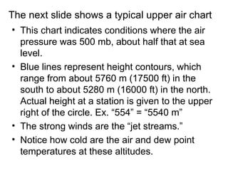 The next slide shows a typical upper air chart
• This chart indicates conditions where the air
  pressure was 500 mb, about half that at sea
  level.
• Blue lines represent height contours, which
  range from about 5760 m (17500 ft) in the
  south to about 5280 m (16000 ft) in the north.
  Actual height at a station is given to the upper
  right of the circle. Ex. “554” = “5540 m”
• The strong winds are the “jet streams.”
• Notice how cold are the air and dew point
  temperatures at these altitudes.
 