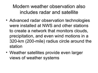Modern weather observation also
     includes radar and satellite
• Advanced radar observation technologies
  were installed at NWS and other stations
  to create a network that monitors clouds,
  precipitation, and even wind motions in a
  320-km (200-mile) radius circle around the
  station
• Weather satellites provide even larger
  views of weather systems
 