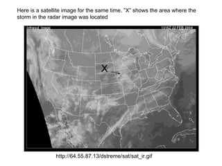 Here is a satellite image for the same time. ”X” shows the area where the
storm in the radar image was located




                                  X




               http://64.55.87.13/dstreme/sat/sat_ir.gif
 