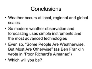 Conclusions
• Weather occurs at local, regional and global
  scales
• So modern weather observation and
  forecasting uses simple instruments and
  the most advanced technologies
• Even so, “Some People Are Weatherwise,
  But Most Are Otherwise” (as Ben Franklin
  wrote in “Poor Richard’s Almanac”)
• Which will you be?
 