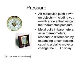 Pressure
                             • Air molecules push down
                               on objects—including you
                               —with a force that we call
                               the “barometric pressure.”
                             • Metal coils in barometers,
                               as in thermometers,
                               respond to differences by
                               expanding or contracting,
                               causing a dial to move or
                               change the LED display

[Source: www.accumall.com]
 
