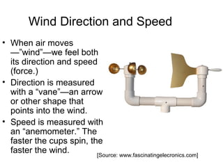 Wind Direction and Speed
• When air moves
  —”wind”—we feel both
  its direction and speed
  (force.)
• Direction is measured
  with a “vane”—an arrow
  or other shape that
  points into the wind.
• Speed is measured with
  an “anemometer.” The
  faster the cups spin, the
  faster the wind.        [Source: www.fascinatingelecronics.com]
 