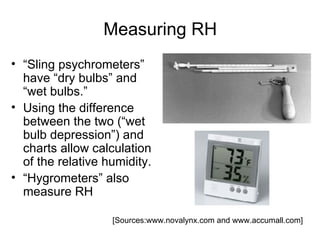 Measuring RH
• “Sling psychrometers”
  have “dry bulbs” and
  “wet bulbs.”
• Using the difference
  between the two (“wet
  bulb depression”) and
  charts allow calculation
  of the relative humidity.
• “Hygrometers” also
  measure RH

                   [Sources:www.novalynx.com and www.accumall.com]
 