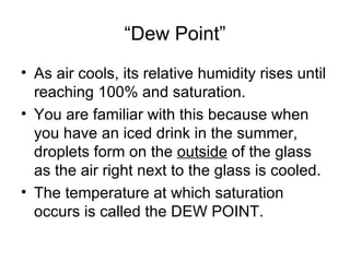 “Dew Point”
• As air cools, its relative humidity rises until
  reaching 100% and saturation.
• You are familiar with this because when
  you have an iced drink in the summer,
  droplets form on the outside of the glass
  as the air right next to the glass is cooled.
• The temperature at which saturation
  occurs is called the DEW POINT.
 