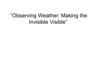 “Observing Weather: Making the
       Invisible Visible”
 