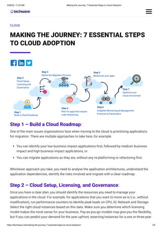 3/28/24, 11:25 AM Making the Journey: 7 Essential Steps to Cloud Adoption
https://techwave.net/making-the-journey-7-essential-steps-to-cloud-adoption/ 1/8
CLOUD
MAKING THE JOURNEY: 7 ESSENTIAL STEPS
TO CLOUD ADOPTION
Step 1 – Build a Cloud Roadmap:
One of the main issues organisations face when moving to the cloud is prioritising applications
for migration. There are multiple approaches to take here, for example:
You can identify your low business impact applications first, followed by medium business
impact and high business impact applications, or
You can migrate applications as they are, without any re-platforming or refactoring first.
Whichever approach you take, you need to analyse the application architectures, understand the
application dependencies, identify the risks involved and migrate with a clear roadmap.
Step 2 – Cloud Setup, Licensing, and Governance:
Once you have a clear plan, you should identify the resources you need to manage your
applications in the cloud. For example, for applications that you want to move as-is (i.e., without
modification), run performance counters to identify peak loads on CPU, IO, Network and Storage.
Select the right cloud instances based on this data. Make sure you determine which licensing
model makes the most sense for your business. Pay-as-you-go models may give you the flexibility,
but if you can predict your demand for the year upfront, reserving instances for a one or three-year
 