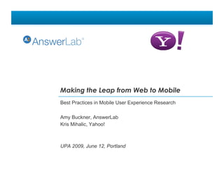 Making the Leap from Web to Mobile
Best Practices in Mobile User Experience Research

Amy Buckner, AnswerLab
Kris Mihalic, Yahoo!



UPA 2009, June 12, Portland
 